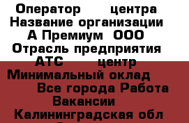 Оператор Call-центра › Название организации ­ А-Премиум, ООО › Отрасль предприятия ­ АТС, call-центр › Минимальный оклад ­ 35 000 - Все города Работа » Вакансии   . Калининградская обл.,Советск г.